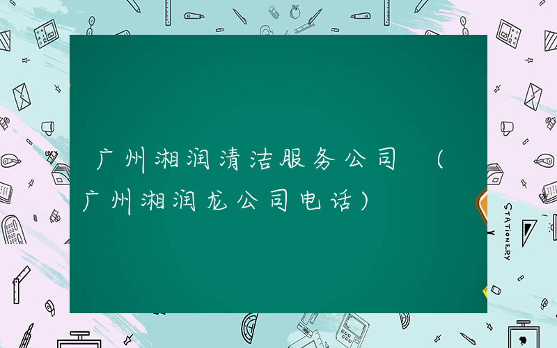 广州湘润清洁服务公司 (广州湘润龙公司电话)